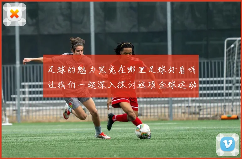 足球的魅力究竟在哪里足球好看吗让我们一起深入探讨这项全球运动的精彩之处