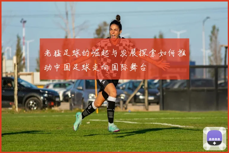 老猛足球的崛起与发展探索如何推动中国足球走向国际舞台