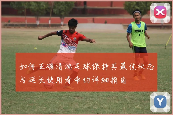 如何正确清洗足球保持其最佳状态与延长使用寿命的详细指南